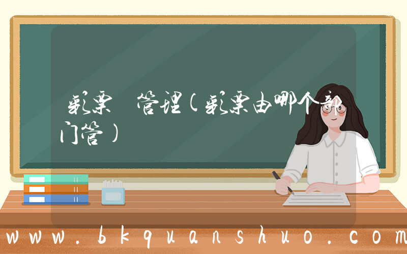 彩票 管理(彩票由哪个部门管)